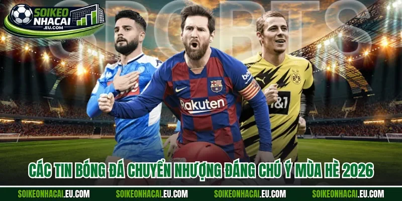 Các tin bóng đá chuyển nhượng đáng chú ý mùa hè 2026